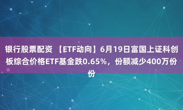 银行股票配资 【ETF动向】6月19日富国上证科创板综合价格ETF基金跌0.65%，份额减少400万份