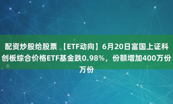 配资炒股给股票 【ETF动向】6月20日富国上证科创板综合价格ETF基金跌0.98%，份额增加400万份