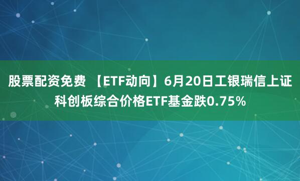 股票配资免费 【ETF动向】6月20日工银瑞信上证科创板综合价格ETF基金跌0.75%