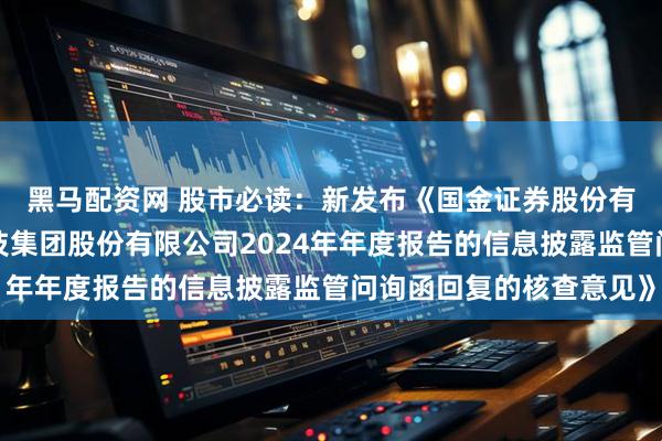 黑马配资网 股市必读：新发布《国金证券股份有限公司关于罗普特科技集团股份有限公司2024年年度报告的信息披露监管问询函回复的核查意见》