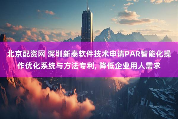 北京配资网 深圳新泰软件技术申请PAR智能化操作优化系统与方法专利, 降低企业用人需求