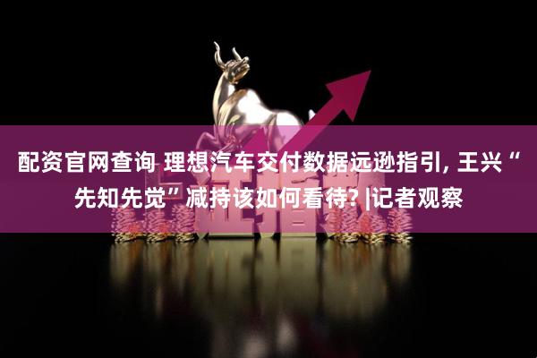 配资官网查询 理想汽车交付数据远逊指引, 王兴“先知先觉”减持该如何看待? |记者观察