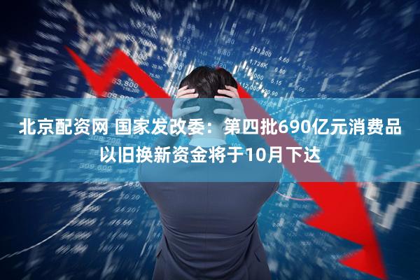 北京配资网 国家发改委：第四批690亿元消费品以旧换新资金将于10月下达