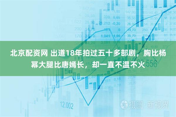 北京配资网 出道18年拍过五十多部剧，胸比杨幂大腿比唐嫣长，却一直不温不火