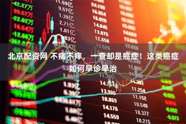 北京配资网 不痛不痒，一查却是癌症！这类癌症如何早诊早治