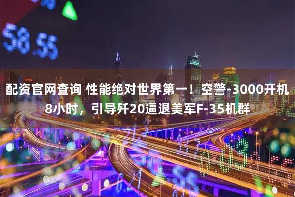 配资官网查询 性能绝对世界第一!空警-3000开机8小时,引导歼20逼退美军F-35机群