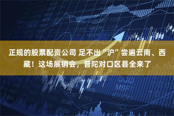 正规的股票配资公司 足不出“沪”尝遍云南、西藏！这场展销会，普陀对口区县全来了