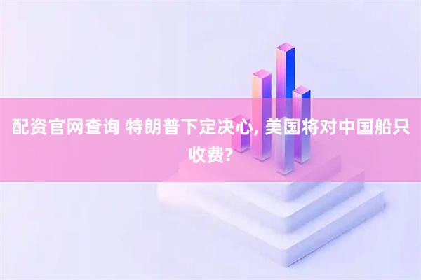 配资官网查询 特朗普下定决心, 美国将对中国船只收费?