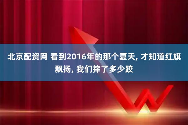 北京配资网 看到2016年的那个夏天, 才知道红旗飘扬, 我们摔了多少跤