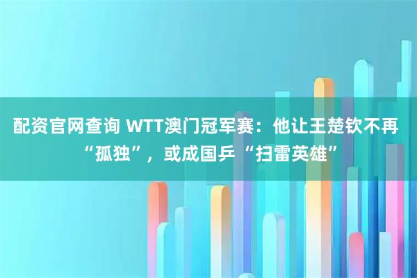 配资官网查询 WTT澳门冠军赛：他让王楚钦不再 “孤独”，或成国乒 “扫雷英雄”