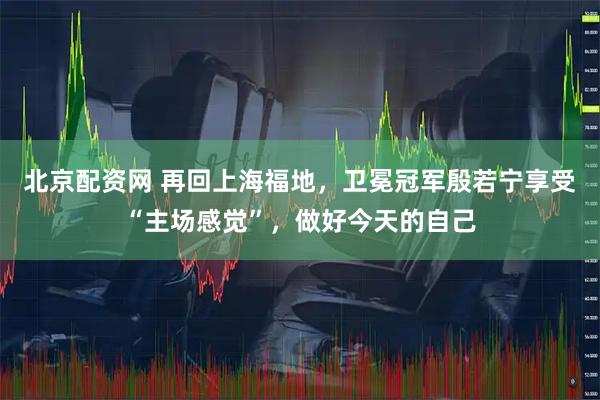 北京配资网 再回上海福地，卫冕冠军殷若宁享受“主场感觉”，做好今天的自己