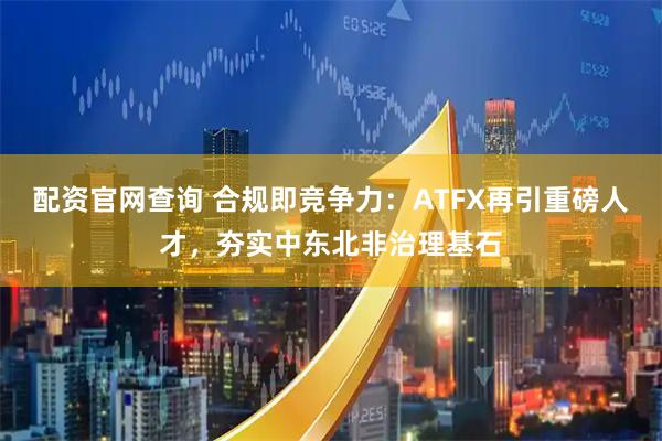 配资官网查询 合规即竞争力：ATFX再引重磅人才，夯实中东北非治理基石