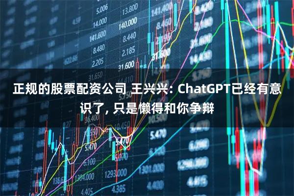 正规的股票配资公司 王兴兴: ChatGPT已经有意识了, 只是懒得和你争辩