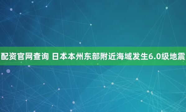 配资官网查询 日本本州东部附近海域发生6.0级地震