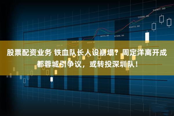 股票配资业务 铁血队长人设崩塌？周定洋离开成都蓉城引争议，或转投深圳队！