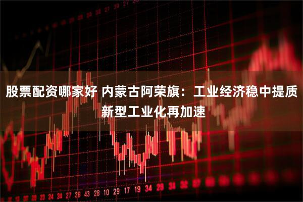 股票配资哪家好 内蒙古阿荣旗：工业经济稳中提质 新型工业化再加速