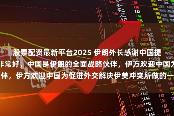股票配资最新平台2025 伊朗外长感谢中国提供帮助：与中国的关系非常好，中国是伊朗的全面战略伙伴，伊方欢迎中国为促进外交解决伊美冲突所做的一切努力