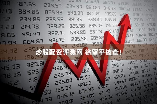 炒股配资评测网 徐留平被查！